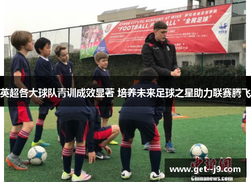 英超各大球队青训成效显著 培养未来足球之星助力联赛腾飞