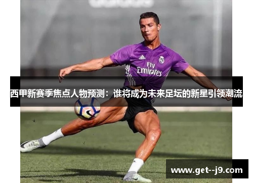 西甲新赛季焦点人物预测：谁将成为未来足坛的新星引领潮流