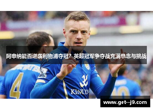 阿申纳能否逆袭利物浦夺冠？英超冠军争夺战充满悬念与挑战