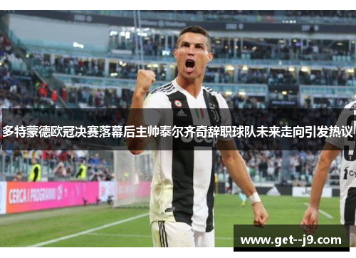 多特蒙德欧冠决赛落幕后主帅泰尔齐奇辞职球队未来走向引发热议